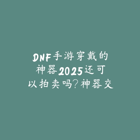 DNF手游穿戴的神器2025还可以拍卖吗?神器交易与拍卖行规则!_绿色下载网_手游资讯 DNF手游穿戴的神器2025还可以拍卖吗?神器交易与拍卖行规则!-绿色下载网