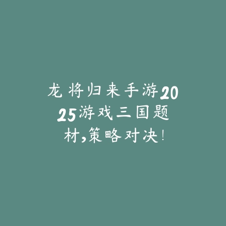 龙将归来手游2025游戏：三国题材，策略对决！_绿色下载网_手游资讯_
