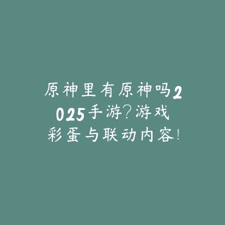 原神里有原神吗2025手游？游戏彩蛋与联动内容！_绿色下载网_手游资讯_