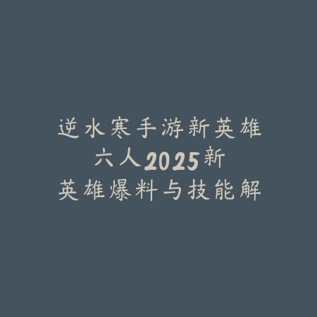 逆水寒手游新英雄六人2025:新英雄爆料与技能解析!_绿色下载网_手游资讯 逆水寒手游新英雄六人2025:新英雄爆料与技能解析!-绿色下载网