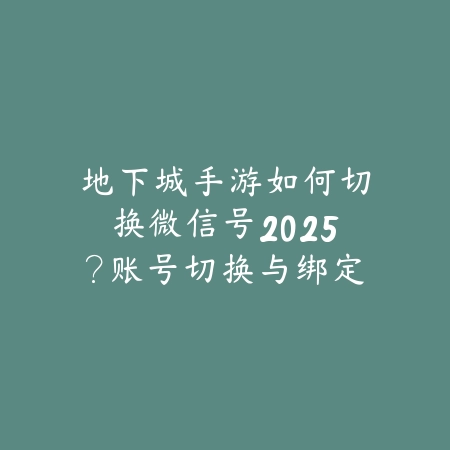 地下城手游如何切换微信号2025？账号切换与绑定教程！_绿色下载网_游戏攻略_