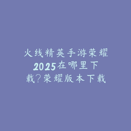火线精英手游荣耀2025在哪里下载?荣耀版本下载与福利!_绿色下载网_手游资讯 火线精英手游荣耀2025在哪里下载?荣耀版本下载与福利!-绿色下载网