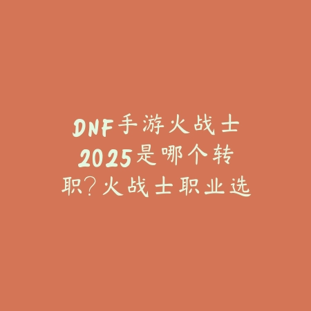 DNF手游火战士2025是哪个转职?火战士职业选择与玩法!_绿色下载网_游戏攻略 DNF手游火战士2025是哪个转职?火战士职业选择与玩法!-绿色下载网