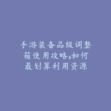手游装备品级调整箱使用攻略,如何最划算利用资源_绿色下载网_游戏攻略 手游装备品级调整箱使用攻略,如何最划算利用资源-绿色下载网