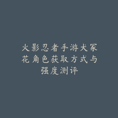 火影忍者手游犬冢花角色获取方式与强度测评_绿色下载网_游戏攻略 火影忍者手游犬冢花角色获取方式与强度测评-绿色下载网