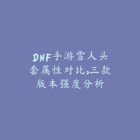 DNF手游雪人头套属性对比,三款版本强度分析_绿色下载网_手游资讯 DNF手游雪人头套属性对比,三款版本强度分析-绿色下载网