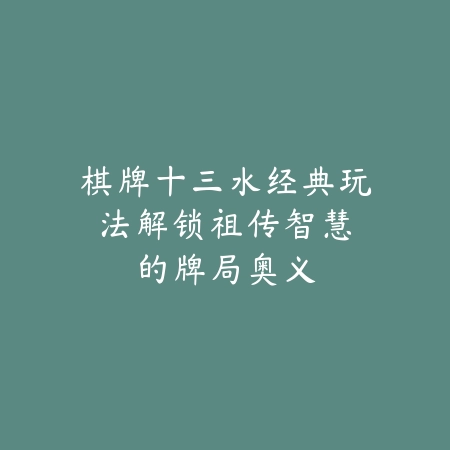 棋牌十三水经典玩法：解锁祖传智慧的牌局奥义_绿色下载网_游戏推荐_