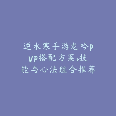 逆水寒手游龙吟PVP搭配方案,技能与心法组合推荐_绿色下载网_游戏攻略 逆水寒手游龙吟PVP搭配方案,技能与心法组合推荐-绿色下载网