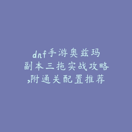 dnf手游奥兹玛副本三拖实战攻略,附通关配置推荐_绿色下载网_游戏攻略 dnf手游奥兹玛副本三拖实战攻略,附通关配置推荐-绿色下载网