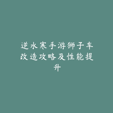 逆水寒手游狮子车改造攻略及性能提升_绿色下载网_游戏攻略 逆水寒手游狮子车改造攻略及性能提升-绿色下载网