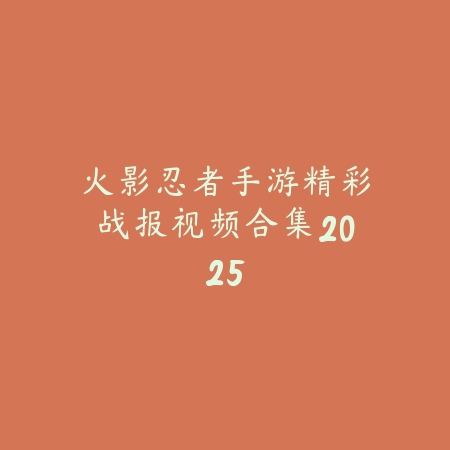 火影忍者手游精彩战报视频合集2025_绿色下载网_手游资讯_