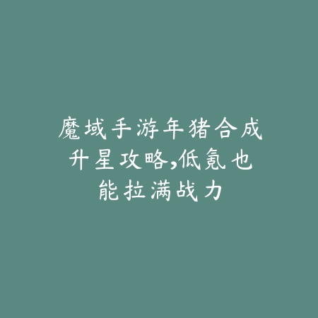 魔域手游年猪合成升星攻略,低氪也能拉满战力_绿色下载网_游戏攻略 魔域手游年猪合成升星攻略,低氪也能拉满战力-绿色下载网