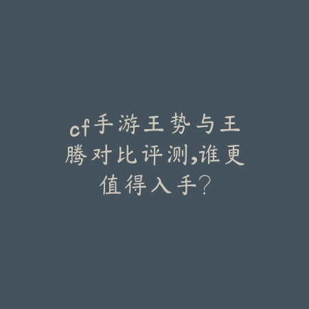 cf手游王势与王腾对比评测，谁更值得入手？_绿色下载网_游戏攻略_