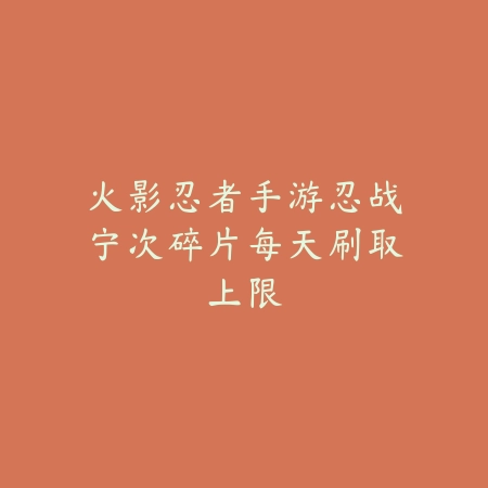 火影忍者手游忍战宁次碎片每天刷取上限_绿色下载网_游戏攻略 火影忍者手游忍战宁次碎片每天刷取上限-绿色下载网