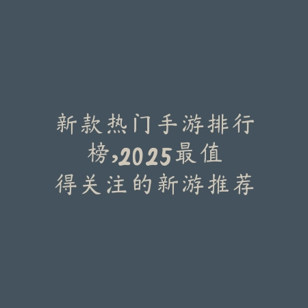 新款热门手游排行榜，2025最值得关注的新游推荐_绿色下载网_手游资讯_
