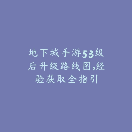 地下城手游53级后升级路线图，经验获取全指引_绿色下载网_游戏攻略_