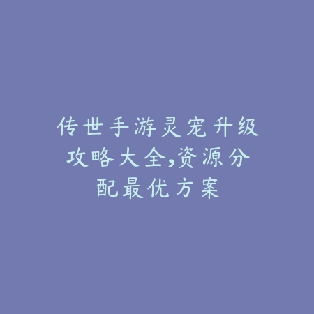 传世手游灵宠升级攻略大全，资源分配最优方案_绿色下载网_游戏攻略_