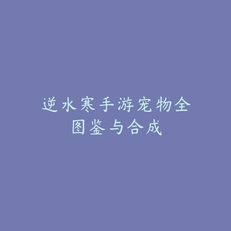逆水寒手游宠物全图鉴与合成_绿色下载网_游戏攻略 逆水寒手游宠物全图鉴与合成-绿色下载网