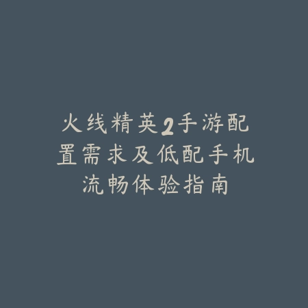 火线精英2手游配置需求及低配手机流畅体验指南_绿色下载网_游戏攻略_