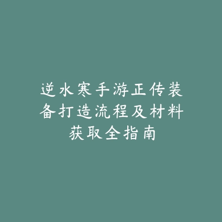 逆水寒手游正传装备打造流程及材料获取全指南_绿色下载网_游戏攻略_