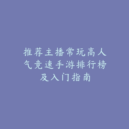 推荐主播常玩高人气竞速手游排行榜及入门指南_绿色下载网_手游推荐 推荐主播常玩高人气竞速手游排行榜及入门指南-绿色下载网