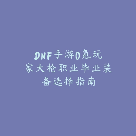 DNF手游0氪玩家大枪职业毕业装备选择指南_绿色下载网_游戏攻略 DNF手游0氪玩家大枪职业毕业装备选择指南-绿色下载网
