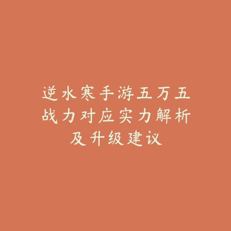 逆水寒手游五万五战力对应实力解析及升级建议_绿色下载网_手游资讯_