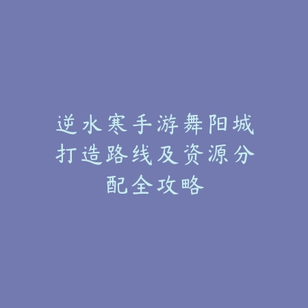 逆水寒手游舞阳城打造路线及资源分配全攻略_绿色下载网_游戏攻略 逆水寒手游舞阳城打造路线及资源分配全攻略-绿色下载网