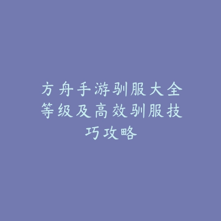 方舟手游驯服大全等级及高效驯服技巧攻略_绿色下载网_游戏攻略_