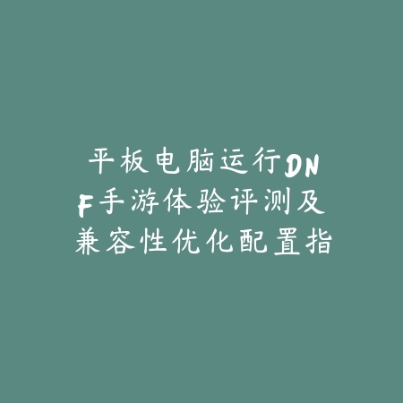 平板电脑运行DNF手游体验评测及兼容性优化配置指南_绿色下载网_手游资讯_