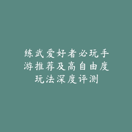 练武爱好者必玩手游推荐及高自由度玩法深度评测_绿色下载网_游戏推荐_