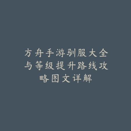 方舟手游驯服大全与等级提升路线攻略图文详解_绿色下载网_游戏攻略_