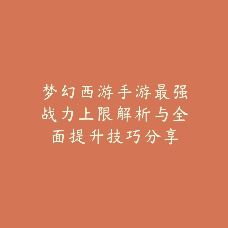 梦幻西游手游最强战力上限解析与全面提升技巧分享_绿色下载网_手游资讯_
