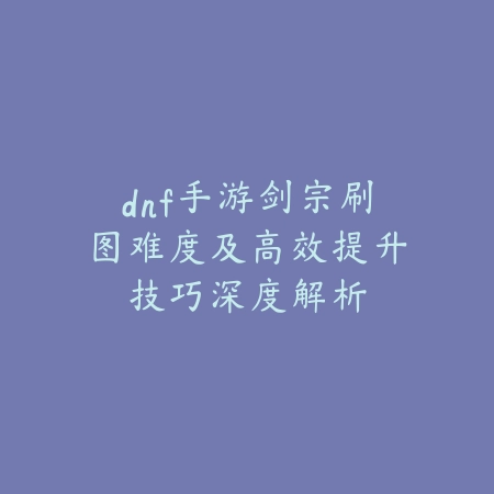 dnf手游剑宗刷图难度及高效提升技巧深度解析_绿色下载网_游戏攻略_