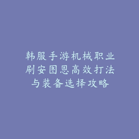 韩服手游机械职业刷安图恩高效打法与装备选择攻略_绿色下载网_游戏攻略_