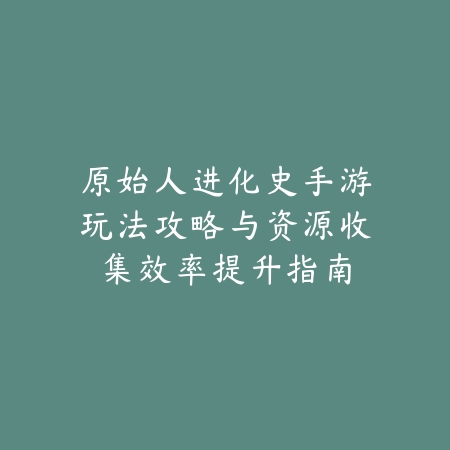 原始人进化史手游玩法攻略与资源收集效率提升指南_绿色下载网_游戏攻略_