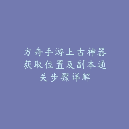 方舟手游上古神器获取位置及副本通关步骤详解_绿色下载网_游戏攻略_