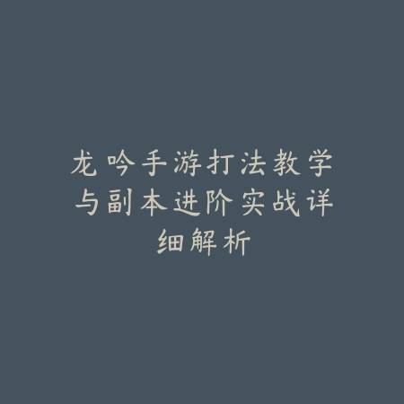 龙吟手游打法教学与副本进阶实战详细解析_绿色下载网_游戏攻略_