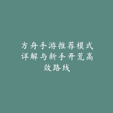 方舟手游推荐模式详解与新手开荒高效路线_绿色下载网_游戏攻略_