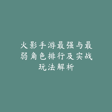 火影手游最强与最弱角色排行及实战玩法解析_绿色下载网_手游资讯_