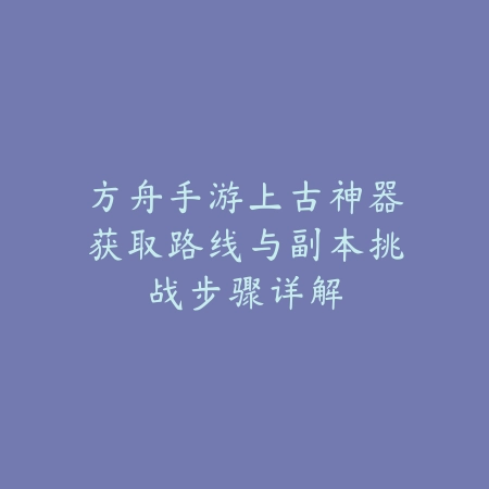 方舟手游上古神器获取路线与副本挑战步骤详解_绿色下载网_游戏攻略_
