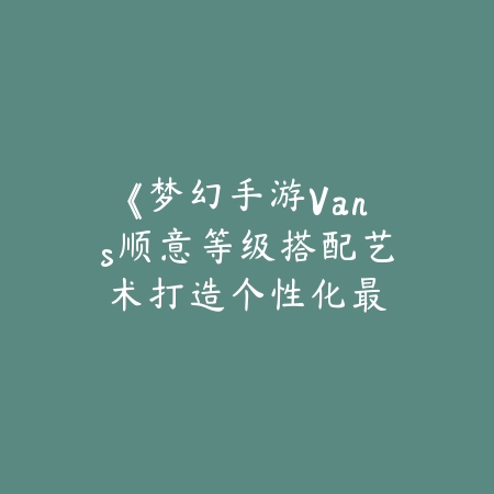 《梦幻手游Vans顺意等级搭配艺术：打造个性化最强组合》_绿色下载网_游戏攻略_Vans顺意