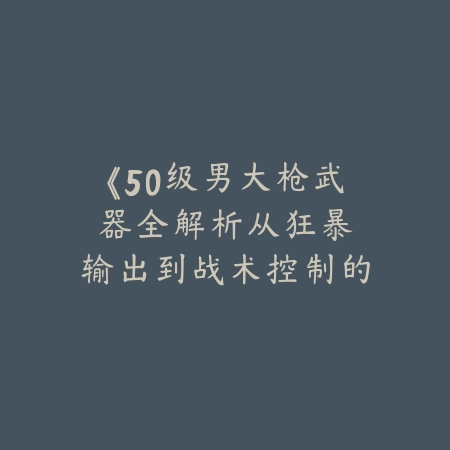 《50级男大枪武器全解析：从狂暴输出到战术控制的终极选择》_绿色下载网_游戏攻略_50级装备