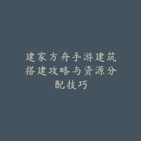 建家方舟手游建筑搭建攻略与资源分配技巧_绿色下载网_游戏攻略 建家方舟手游建筑搭建攻略与资源分配技巧-绿色下载网
