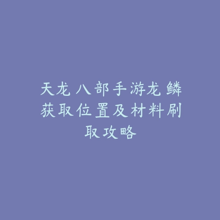 天龙八部手游龙鳞获取位置及材料刷取攻略_绿色下载网_游戏攻略_