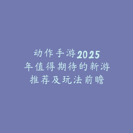 动作手游2025年值得期待的新游推荐及玩法前瞻_绿色下载网_游戏推荐_