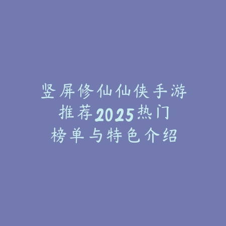 竖屏修仙仙侠手游推荐2025热门榜单与特色介绍_绿色下载网_游戏推荐_