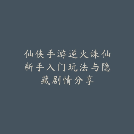 仙侠手游逆火诛仙新手入门玩法与隐藏剧情分享_绿色下载网_游戏推荐_