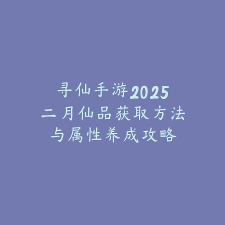 寻仙手游2025二月仙品获取方法与属性养成攻略_绿色下载网_游戏攻略 寻仙手游2025二月仙品获取方法与属性养成攻略-绿色下载网