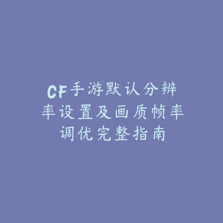 CF手游默认分辨率设置及画质帧率调优完整指南_绿色下载网_游戏攻略_